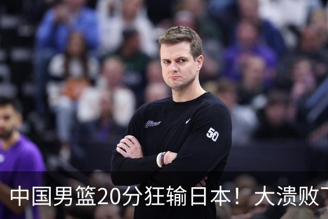 中国男篮20分狂输日本！大溃败下露出四块伤疤！再度崛起必须彻改